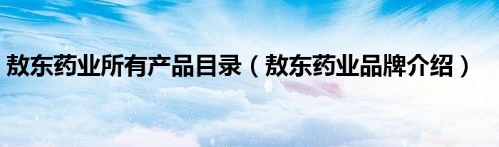 敖东药业所有产品目录（敖东药业品牌介绍）