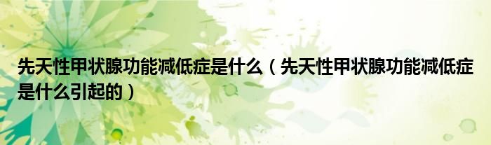先天性甲状腺功能减低症是什么（先天性甲状腺功能减低症是什么引起的）