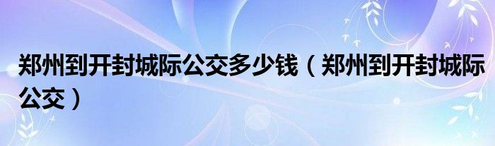 郑州到开封城际公交多少钱（郑州到开封城际公交）